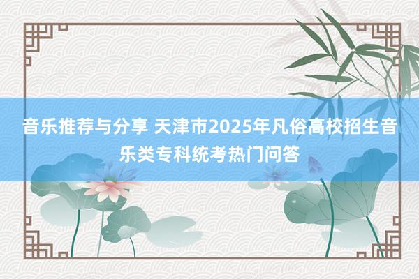 音乐推荐与分享 天津市2025年凡俗高校招生音乐类专科统考热门问答