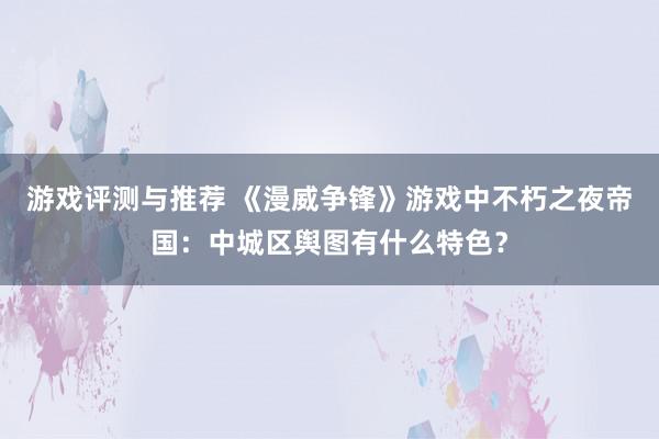 游戏评测与推荐 《漫威争锋》游戏中不朽之夜帝国：中城区舆图有什么特色？