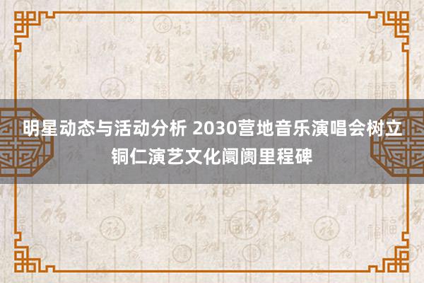 明星动态与活动分析 2030营地音乐演唱会树立铜仁演艺文化阛阓里程碑