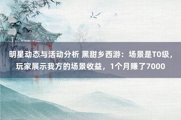 明星动态与活动分析 黑甜乡西游：场景是T0级，玩家展示我方的场景收益，1个月赚了7000