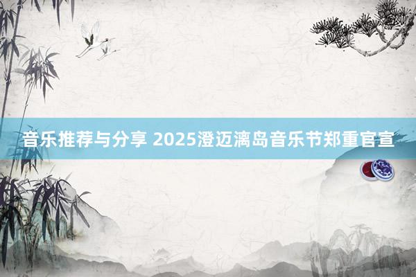 音乐推荐与分享 2025澄迈漓岛音乐节郑重官宣