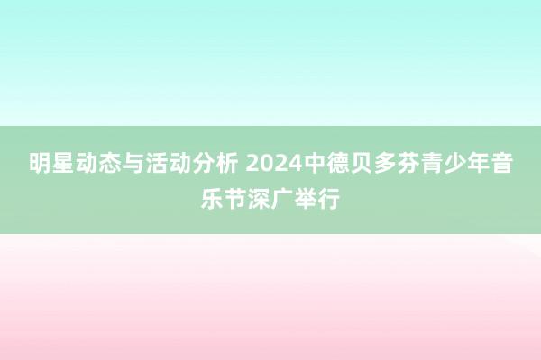 明星动态与活动分析 2024中德贝多芬青少年音乐节深广举行