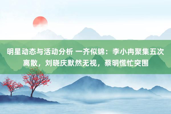 明星动态与活动分析 一齐似锦：李小冉聚集五次离散，刘晓庆默然无视，蔡明慌忙突围