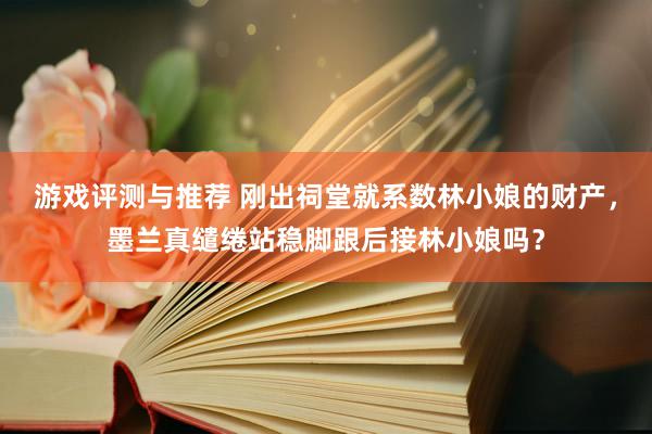 游戏评测与推荐 刚出祠堂就系数林小娘的财产，墨兰真缱绻站稳脚跟后接林小娘吗？