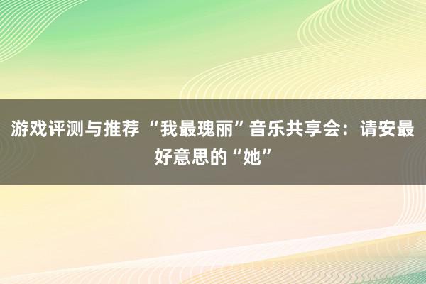 游戏评测与推荐 “我最瑰丽”音乐共享会：请安最好意思的“她”