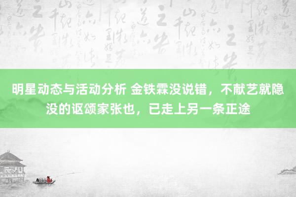 明星动态与活动分析 金铁霖没说错，不献艺就隐没的讴颂家张也，已走上另一条正途