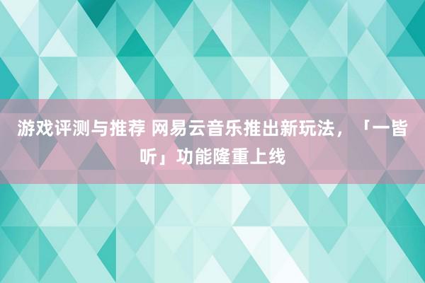 游戏评测与推荐 网易云音乐推出新玩法，「一皆听」功能隆重上线