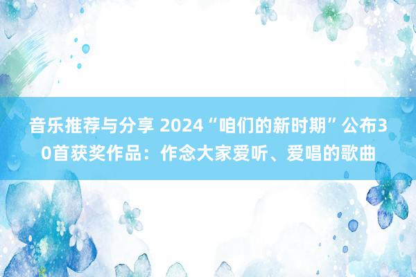 音乐推荐与分享 2024“咱们的新时期”公布30首获奖作品：作念大家爱听、爱唱的歌曲