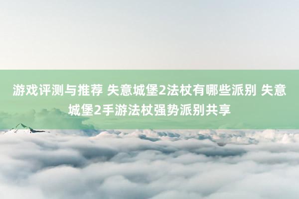 游戏评测与推荐 失意城堡2法杖有哪些派别 失意城堡2手游法杖强势派别共享