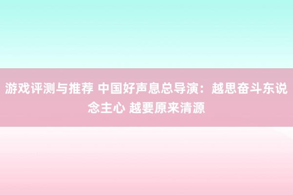 游戏评测与推荐 中国好声息总导演：越思奋斗东说念主心 越要原来清源