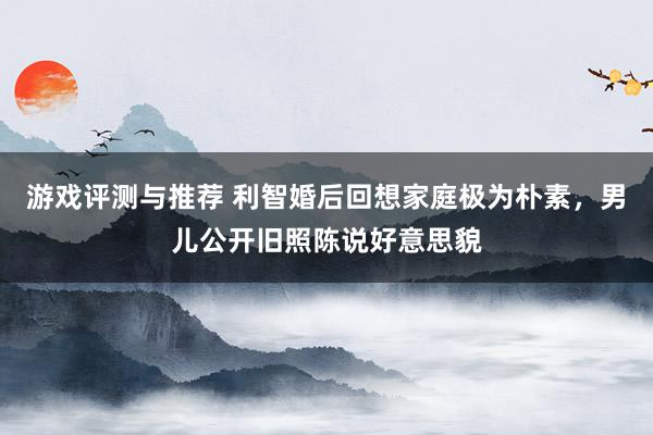 游戏评测与推荐 利智婚后回想家庭极为朴素，男儿公开旧照陈说好意思貌