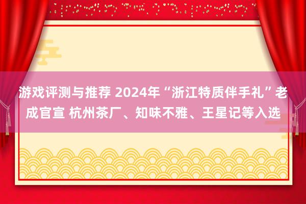 游戏评测与推荐 2024年“浙江特质伴手礼”老成官宣 杭州茶厂、知味不雅、王星记等入选