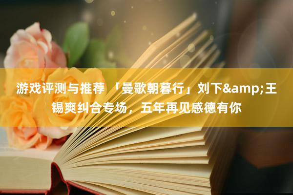 游戏评测与推荐 「曼歌朝暮行」刘下&王锡爽纠合专场，五年再见感德有你