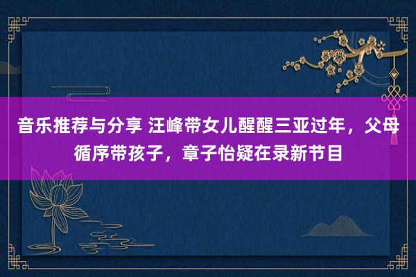 音乐推荐与分享 汪峰带女儿醒醒三亚过年，父母循序带孩子，章子怡疑在录新节目