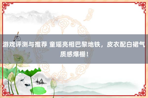 游戏评测与推荐 童瑶亮相巴黎地铁，皮衣配白裙气质感爆棚！