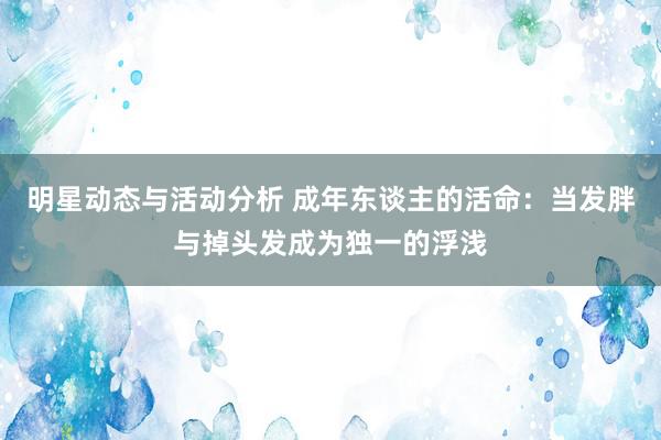 明星动态与活动分析 成年东谈主的活命：当发胖与掉头发成为独一的浮浅