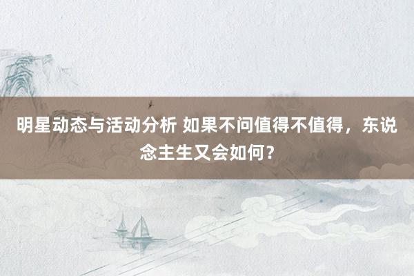 明星动态与活动分析 如果不问值得不值得，东说念主生又会如何？