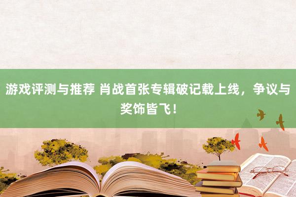 游戏评测与推荐 肖战首张专辑破记载上线，争议与奖饰皆飞！