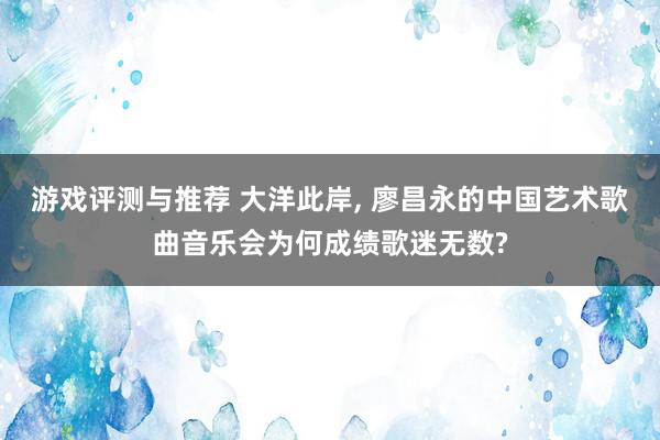 游戏评测与推荐 大洋此岸, 廖昌永的中国艺术歌曲音乐会为何成绩歌迷无数?