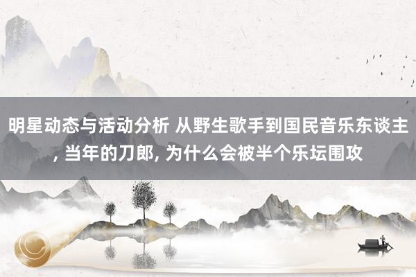 明星动态与活动分析 从野生歌手到国民音乐东谈主, 当年的刀郎, 为什么会被半个乐坛围攻