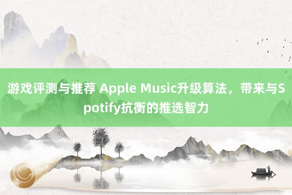 游戏评测与推荐 Apple Music升级算法，带来与Spotify抗衡的推选智力