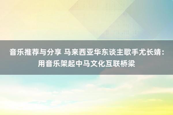 音乐推荐与分享 马来西亚华东谈主歌手尤长靖：用音乐架起中马文化互联桥梁