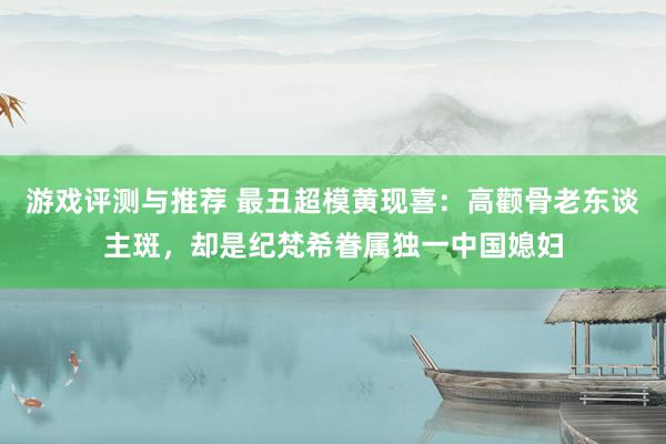 游戏评测与推荐 最丑超模黄现喜：高颧骨老东谈主斑，却是纪梵希眷属独一中国媳妇