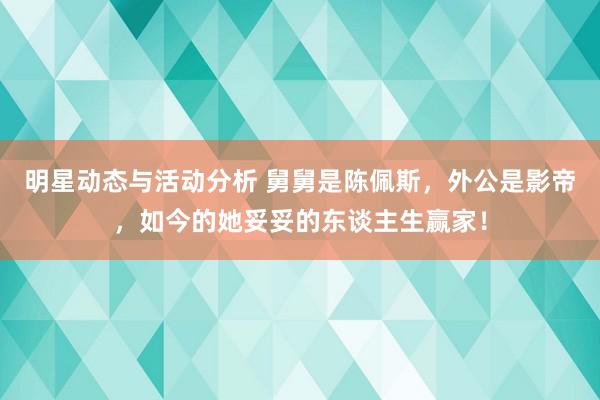 明星动态与活动分析 舅舅是陈佩斯，外公是影帝，如今的她妥妥的东谈主生赢家！