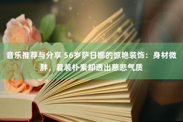 音乐推荐与分享 56岁萨日娜的惊艳装饰：身材微胖，着装朴素却透出慈悲气质