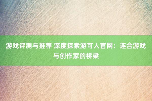 游戏评测与推荐 深度探索游可人官网：连合游戏与创作家的桥梁