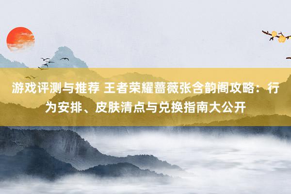 游戏评测与推荐 王者荣耀蔷薇张含韵阁攻略：行为安排、皮肤清点与兑换指南大公开