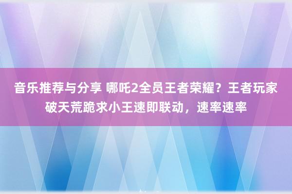 音乐推荐与分享 哪吒2全员王者荣耀？王者玩家破天荒跪求小王速即联动，速率速率