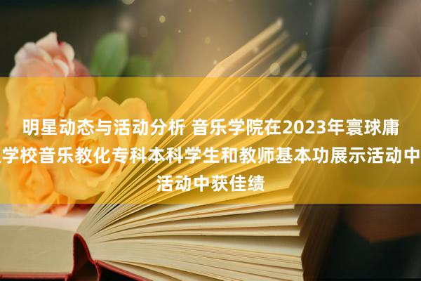 明星动态与活动分析 音乐学院在2023年寰球庸俗高级学校音乐教化专科本科学生和教师基本功展示活动中获佳绩