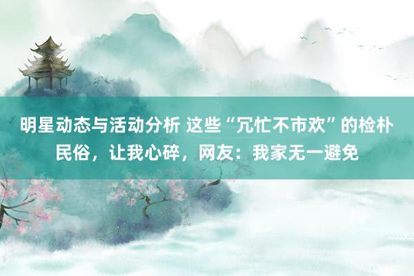 明星动态与活动分析 这些“冗忙不市欢”的检朴民俗，让我心碎，网友：我家无一避免