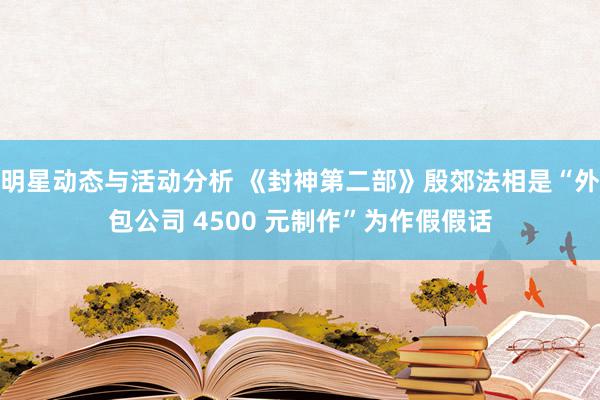 明星动态与活动分析 《封神第二部》殷郊法相是“外包公司 4500 元制作”为作假假话