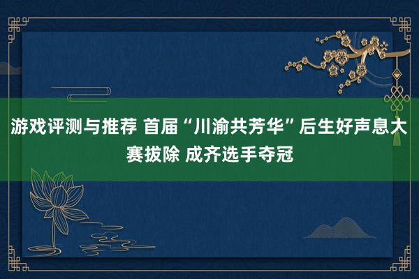 游戏评测与推荐 首届“川渝共芳华”后生好声息大赛拔除 成齐选手夺冠