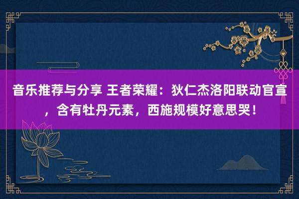 音乐推荐与分享 王者荣耀：狄仁杰洛阳联动官宣，含有牡丹元素，西施规模好意思哭！