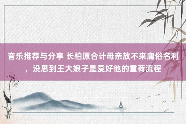 音乐推荐与分享 长柏原合计母亲放不来庸俗名利，没思到王大娘子是爱好他的重荷流程