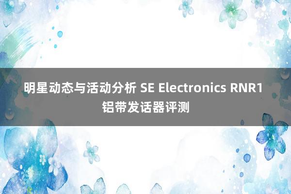 明星动态与活动分析 SE Electronics RNR1 铝带发话器评测