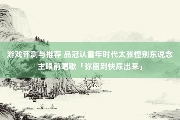 游戏评测与推荐 品冠认童年时代太张惶　别东说念主眼前唱歌「弥留到快尿出来」