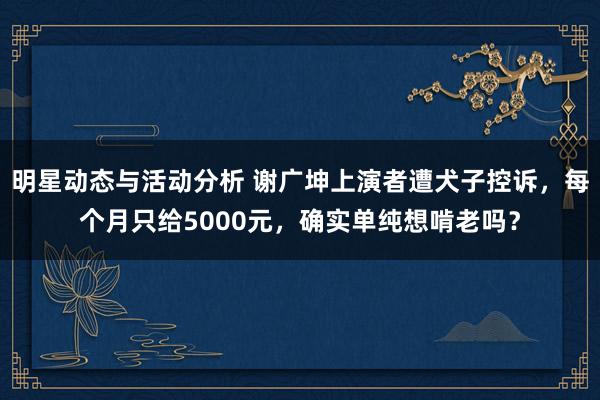 明星动态与活动分析 谢广坤上演者遭犬子控诉，每个月只给5000元，确实单纯想啃老吗？