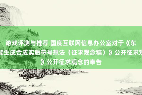 游戏评测与推荐 国度互联网信息办公室对于《东谈主工智能生成合成实质符号想法（征求观念稿）》公开征求观念的奉告