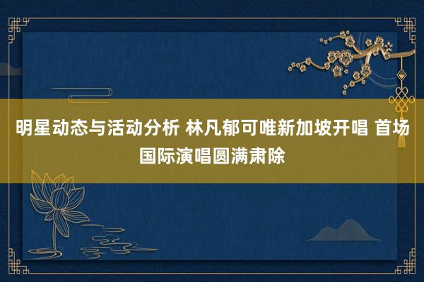 明星动态与活动分析 林凡郁可唯新加坡开唱 首场国际演唱圆满肃除