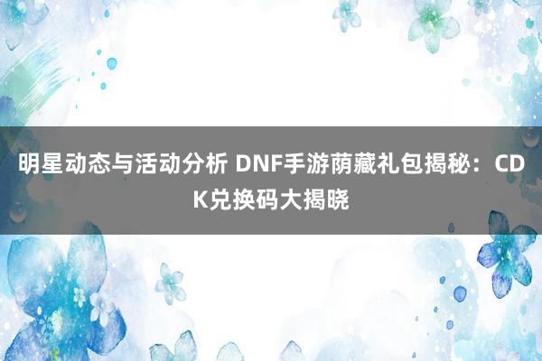 明星动态与活动分析 DNF手游荫藏礼包揭秘：CDK兑换码大揭晓