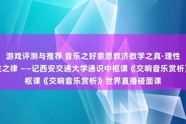 游戏评测与推荐 音乐之好意思救济数学之真·理性之好意思蕴含理性之律 ——记西安交通大学通识中枢课《交响音乐赏析》世界直播碰面课