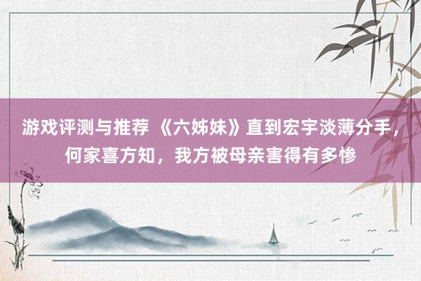 游戏评测与推荐 《六姊妹》直到宏宇淡薄分手，何家喜方知，我方被母亲害得有多惨