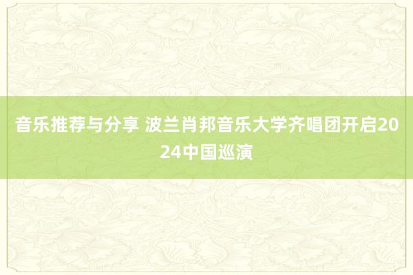 音乐推荐与分享 波兰肖邦音乐大学齐唱团开启2024中国巡演