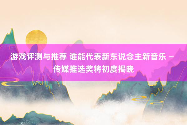 游戏评测与推荐 谁能代表新东说念主新音乐 — 传媒推选奖将初度揭晓