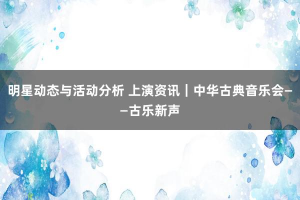 明星动态与活动分析 上演资讯｜中华古典音乐会——古乐新声