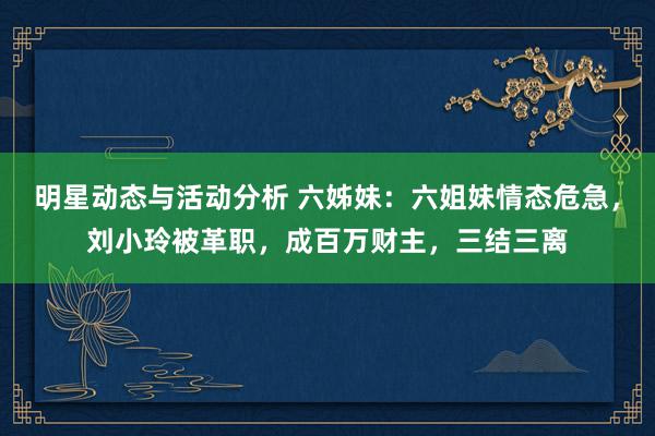 明星动态与活动分析 六姊妹：六姐妹情态危急，刘小玲被革职，成百万财主，三结三离